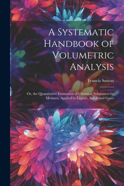 A Systematic Handbook of Volumetric Analysis: Or, the Quantitative Estimation of Chemical Substances by Measure, Applied to Liquids, Solids and Gases