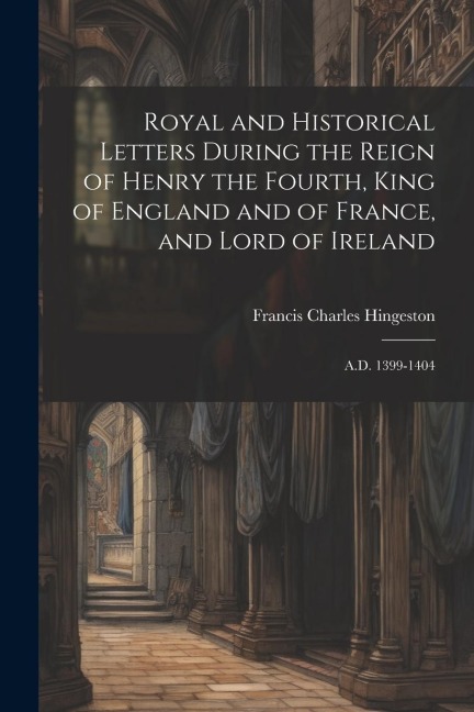 Royal and Historical Letters During the Reign of Henry the Fourth, King of England and of France, and Lord of Ireland: A.D. 1399-1404