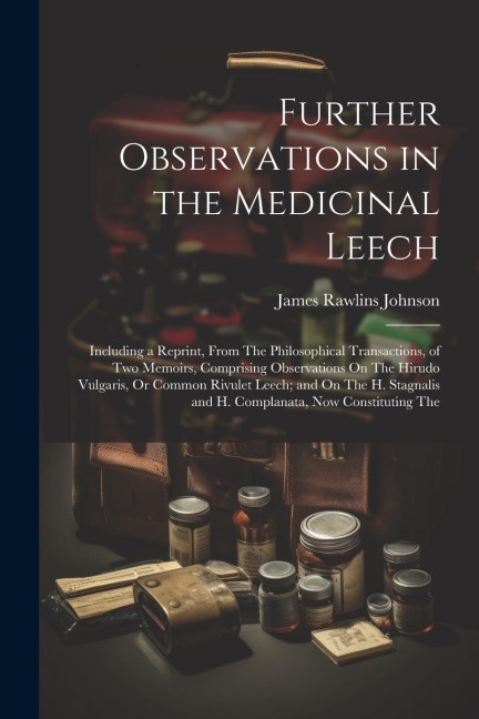 Further Observations in the Medicinal Leech: Including a Reprint, From The Philosophical Transactions, of Two Memoirs, Comprising Observations On The Hirudo Vulgaris, Or Common Rivulet Leech; and On The H. Stagnalis and H. Complanata, Now Constituting The