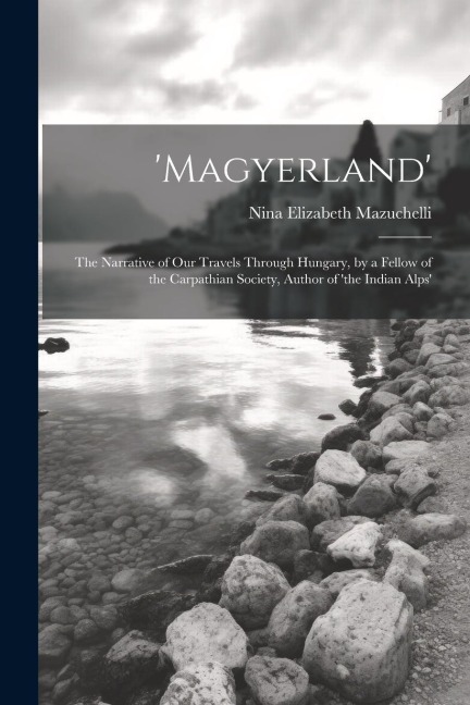 magyerland: The Narrative of Our Travels Through Hungary, by a Fellow of the Carpathian Society, Author of the Indian Alps