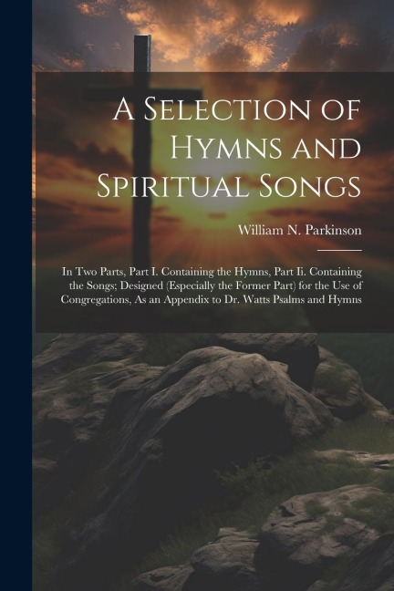 A Selection of Hymns and Spiritual Songs: In Two Parts, Part I. Containing the Hymns, Part Ii. Containing the Songs; Designed (Especially the Former Part) for the Use of Congregations, As an Appendix to Dr. Watts Psalms and Hymns