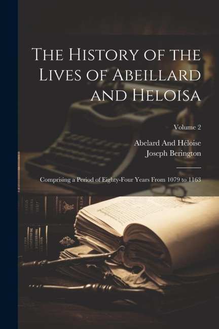 The History of the Lives of Abeillard and Heloisa: Comprising a Period of Eighty-Four Years From 1079 to 1163; Volume 2