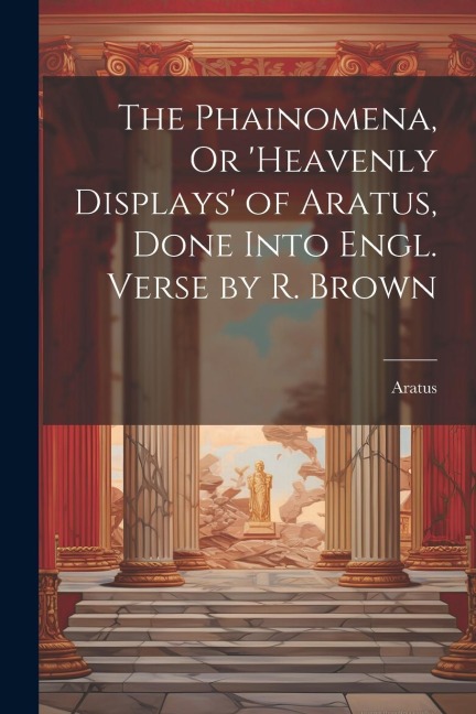 The Phainomena, Or heavenly Displays of Aratus, Done Into Engl. Verse by R. Brown