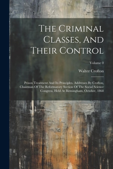The Criminal Classes, And Their Control: Prison Treatment And Its Principles. Addresses By Crofton, Chairman Of The Reformatory Section Of The Social Science Congress, Held At Birmingham, October, 1868; Volume 0
