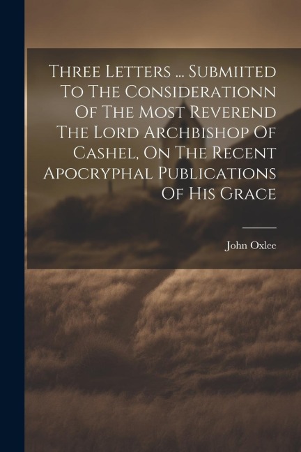 Three Letters ... Submiited To The Considerationn Of The Most Reverend The Lord Archbishop Of Cashel, On The Recent Apocryphal Publications Of His Gra