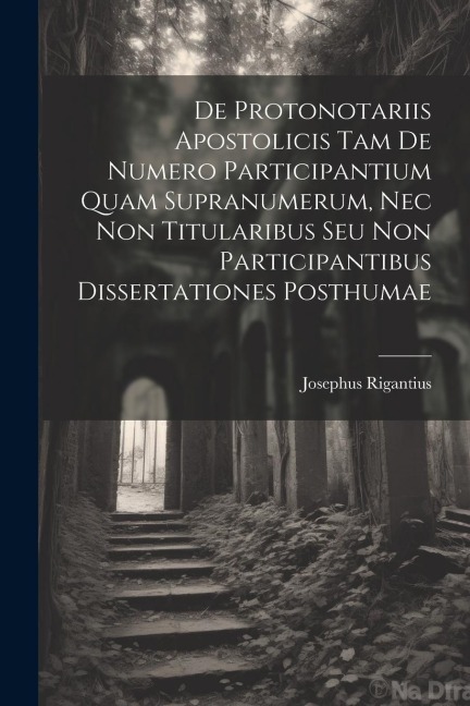De Protonotariis Apostolicis Tam De Numero Participantium Quam Supranumerum, Nec Non Titularibus Seu Non Participantibus Dissertationes Posthumae