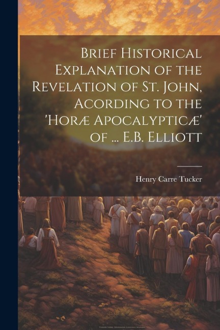 Brief Historical Explanation of the Revelation of St. John, Acording to the horæ Apocalypticæ of ... E.B. Elliott