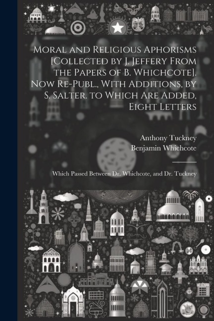 Moral and Religious Aphorisms [Collected by J. Jeffery From the Papers of B. Whichcote]. Now Re-Publ., With Additions, by S. Salter. to Which Are Adde