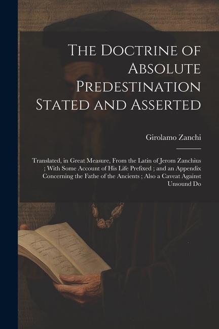 The Doctrine of Absolute Predestination Stated and Asserted: Translated, in Great Measure, From the Latin of Jerom Zanchius; With Some Account of his