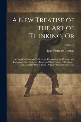 A new Treatise of the art of Thinking; Or: A Compleat System of Reflections, Concerning the Conduct and Improvement of the Mind; Illustrated With Vari