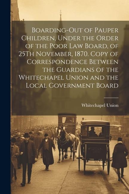 Boarding-Out of Pauper Children, Under the Order of the Poor Law Board, of 25Th November, 1870. Copy of Correspondence Between the Guardians of the Wh