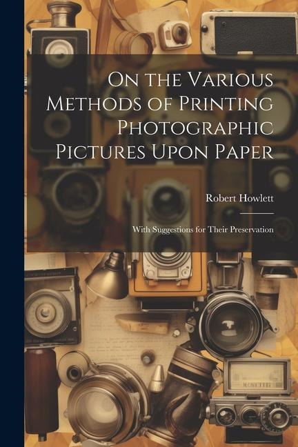 On the Various Methods of Printing Photographic Pictures Upon Paper: With Suggestions for Their Preservation