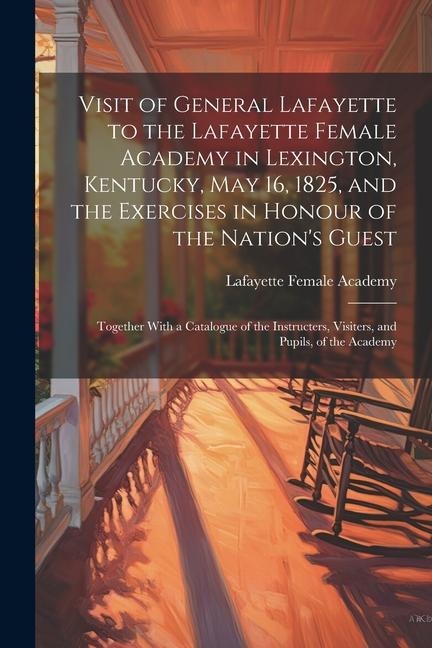 Visit of General Lafayette to the Lafayette Female Academy in Lexington, Kentucky, May 16, 1825, and the Exercises in Honour of the Nations Guest: To