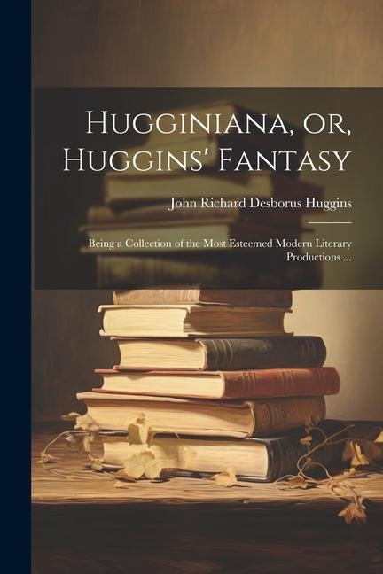 Hugginiana, or, Huggins Fantasy: Being a Collection of the Most Esteemed Modern Literary Productions ...