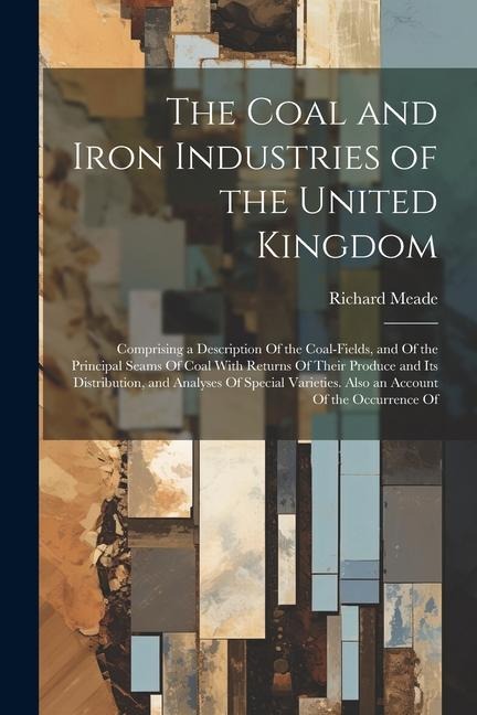 The Coal and Iron Industries of the United Kingdom: Comprising a Description Of the Coal-Fields, and Of the Principal Seams Of Coal With Returns Of Their Produce and Its Distribution, and Analyses Of Special Varieties. Also an Account Of the Occurrence Of