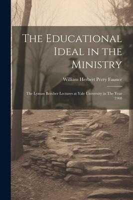 The Educational Ideal in the Ministry: The Lyman Beecher Lectures at Yale University in The Year 1908