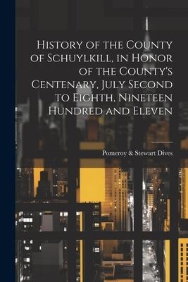History of the County of Schuylkill, in Honor of the Countys Centenary, July Second to Eighth, Nineteen Hundred and Eleven