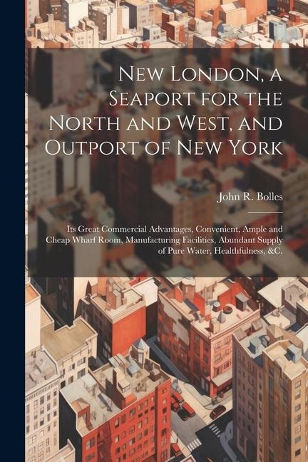 New London, a Seaport for the North and West, and Outport of New York: Its Great Commercial Advantages, Convenient, Ample and Cheap Wharf Room, Manufa
