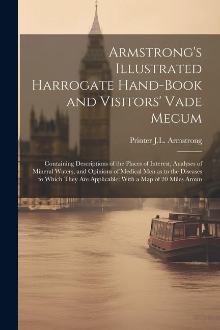 Armstrong's Illustrated Harrogate Hand-book and Visitors' Vade Mecum: Containing Descriptions of the Places of Interest, Analyses of Mineral Waters, and Opinions of Medical men as to the Diseases to Which They are Applicable: With a map of 20 Miles Aroun