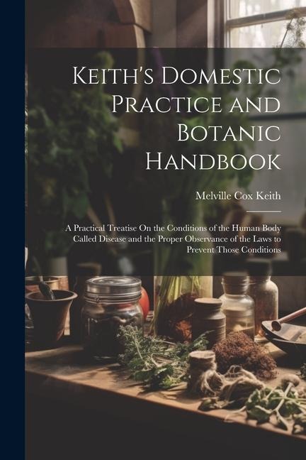 Keiths Domestic Practice and Botanic Handbook: A Practical Treatise On the Conditions of the Human Body Called Disease and the Proper Observance of t