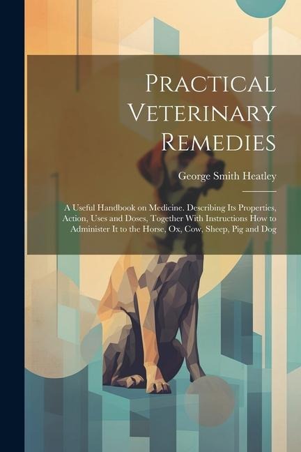 Practical Veterinary Remedies; a Useful Handbook on Medicine. Describing its Properties, Action, Uses and Doses, Together With Instructions how to Adm