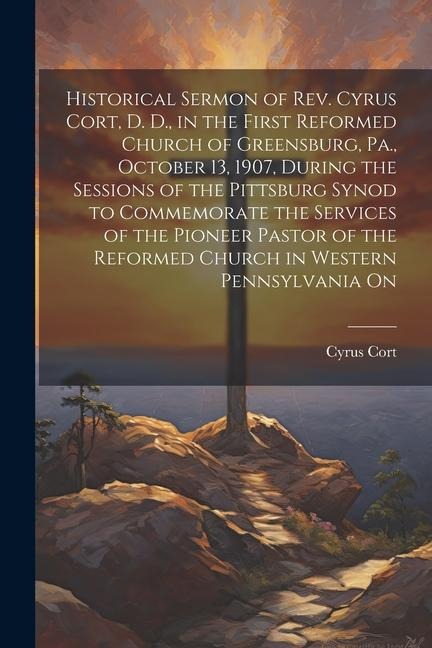 Historical Sermon of Rev. Cyrus Cort, D. D., in the First Reformed Church of Greensburg, Pa., October 13, 1907, During the Sessions of the Pittsburg S