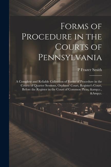Forms of Procedure in the Courts of Pennsylvania: A Complete and Reliable Collection of Forms of Procedure in the Courts of Quarter Sessions, Orphans