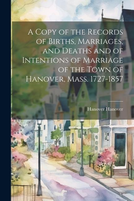 A Copy of the Records of Births, Marriages, and Deaths and of Intentions of Marriage of the Town of Hanover, Mass. 1727-1857