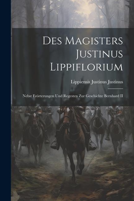 Des Magisters Justinus Lippiflorium: Nebst Erörterungen und Regesten zur Geschichte Bernhard II