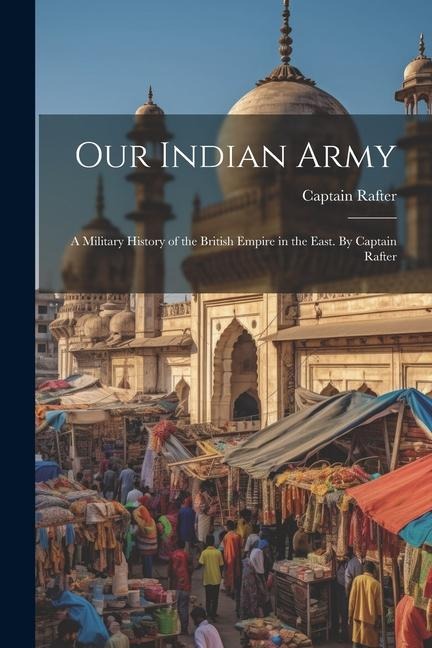Our Indian Army: A Military History of the British Empire in the East. By Captain Rafter
