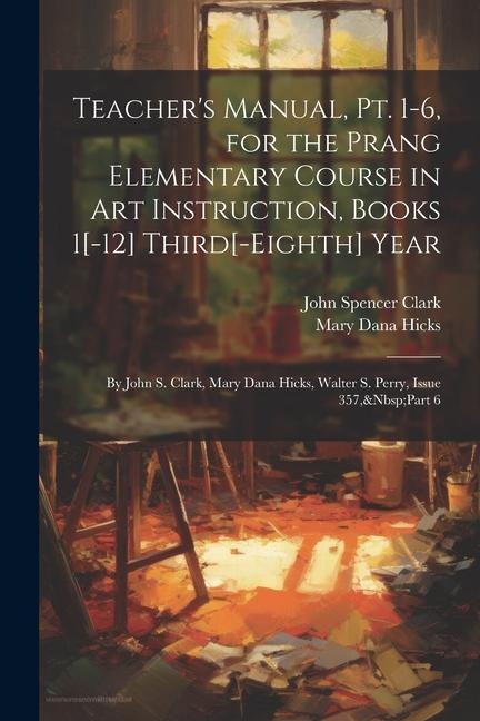 Teachers Manual, Pt. 1-6, for the Prang Elementary Course in Art Instruction, Books 1[-12] Third[-Eighth] Year: By John S. Clark, Mary Dana Hicks, Wa