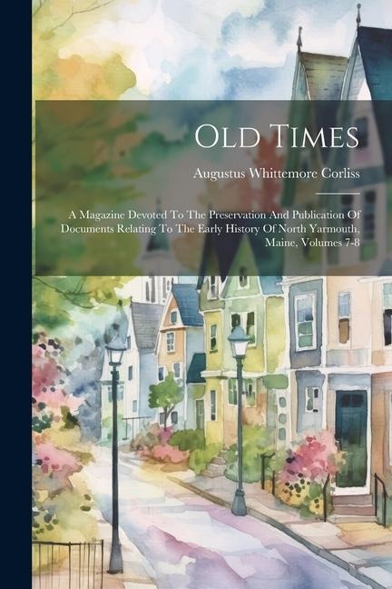 Old Times: A Magazine Devoted To The Preservation And Publication Of Documents Relating To The Early History Of North Yarmouth, Maine, Volumes 7-8