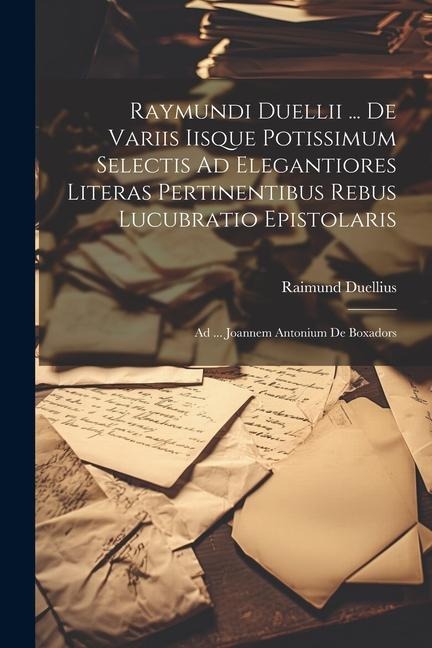 Raymundi Duellii ... De Variis Iisque Potissimum Selectis Ad Elegantiores Literas Pertinentibus Rebus Lucubratio Epistolaris: Ad ... Joannem Antonium De Boxadors