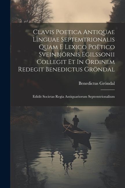 Clavis Poetica Antiquae Linguae Septemtrionalis Quam E Lexico Poëtico Sveinbjörnis Egilssonii Collegit Et In Ordinem Redegit Benedictus Gröndal: Edidi