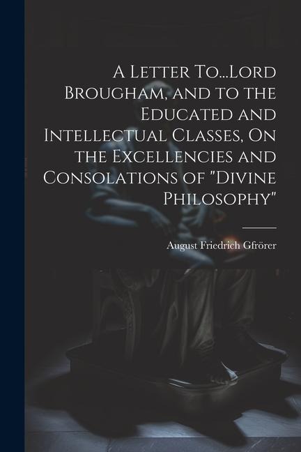 A Letter To...Lord Brougham, and to the Educated and Intellectual Classes, On the Excellencies and Consolations of Divine Philosophy