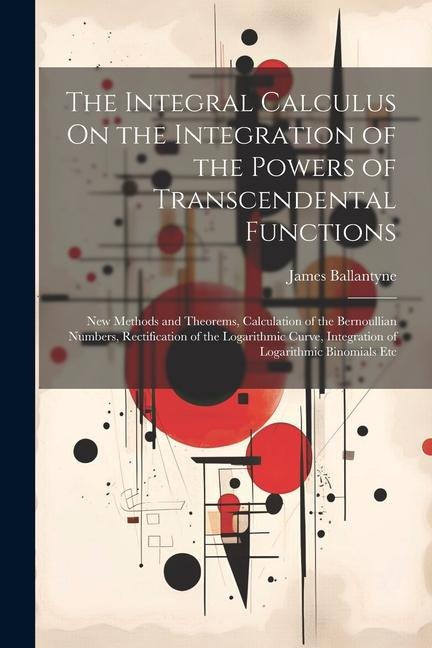 The Integral Calculus On the Integration of the Powers of Transcendental Functions: New Methods and Theorems, Calculation of the Bernoullian Numbers, Rectification of the Logarithmic Curve, Integration of Logarithmic Binomials Etc