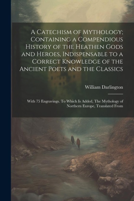 A Catechism of Mythology; Containing a Compendious History of the Heathen Gods and Heroes, Indispensable to a Correct Knowledge of the Ancient Poets and the Classics: With 75 Engravings. To Which is Added, The Mythology of Northern Europe, Translated From