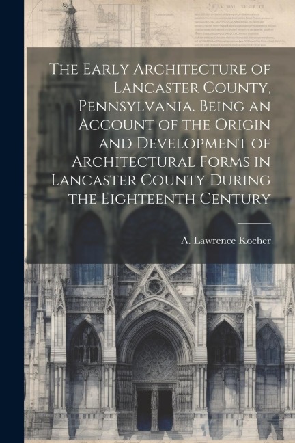 The Early Architecture of Lancaster County, Pennsylvania. Being an Account of the Origin and Development of Architectural Forms in Lancaster County Du