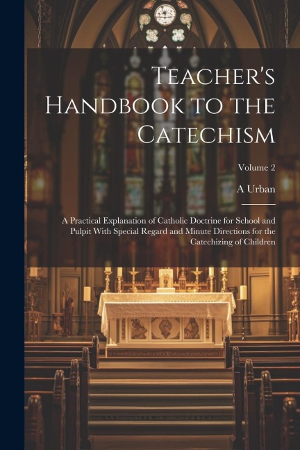 Teachers Handbook to the Catechism: A Practical Explanation of Catholic Doctrine for School and Pulpit With Special Regard and Minute Directions for