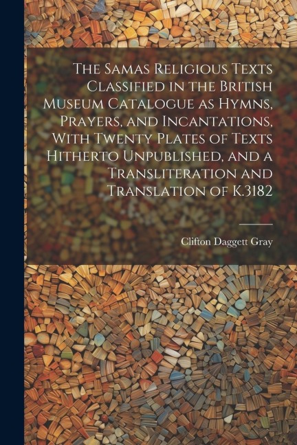 The Samas Religious Texts Classified in the British Museum Catalogue as Hymns, Prayers, and Incantations, With Twenty Plates of Texts Hitherto Unpublished, and a Transliteration and Translation of K.3182