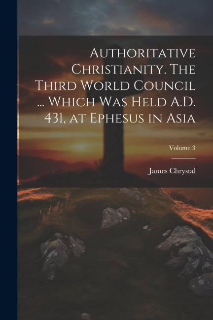 Authoritative Christianity. The Third World Council ... Which was Held A.D. 431, at Ephesus in Asia; Volume 3
