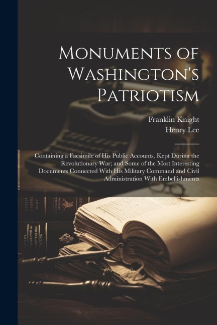 Monuments of Washingtons Patriotism; Containing a Facsimile of his Public Accounts, Kept During the Revolutionary war; and Some of the Most Interesting Documents Connected With his Military Command and Civil Administration With Embellishments