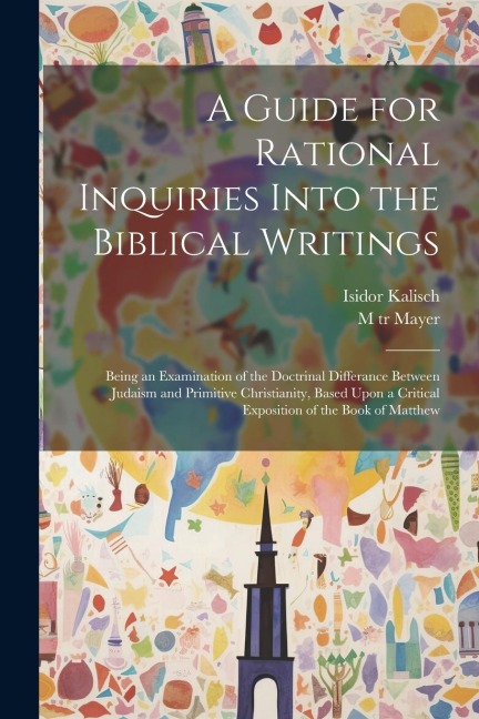 A Guide for Rational Inquiries Into the Biblical Writings: Being an Examination of the Doctrinal Differance Between Judaism and Primitive Christianity, Based Upon a Critical Exposition of the Book of Matthew