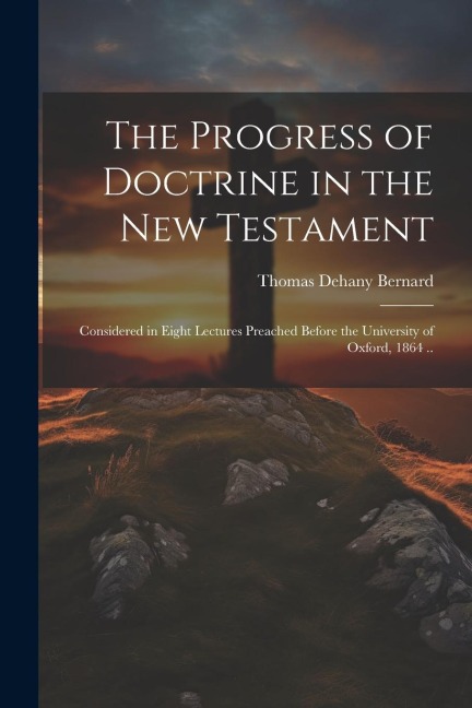 The Progress of Doctrine in the New Testament: Considered in Eight Lectures Preached Before the University of Oxford, 1864 ..