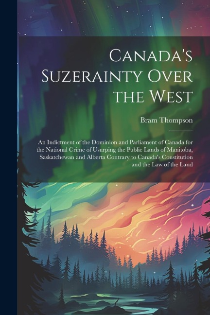 Canadas Suzerainty Over the West; an Indictment of the Dominion and Parliament of Canada for the National Crime of Usurping the Public Lands of Manit