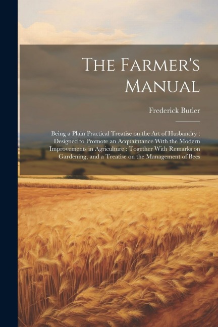 The Farmers Manual: Being a Plain Practical Treatise on the art of Husbandry: Designed to Promote an Acquaintance With the Modern Improvem