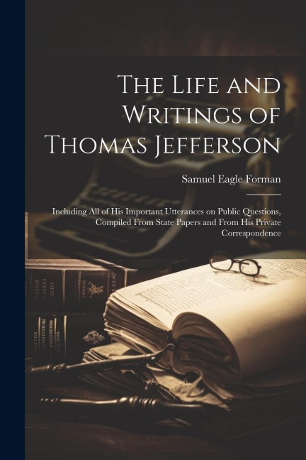 The Life and Writings of Thomas Jefferson: Including all of his Important Utterances on Public Questions, Compiled From State Papers and From his Priv