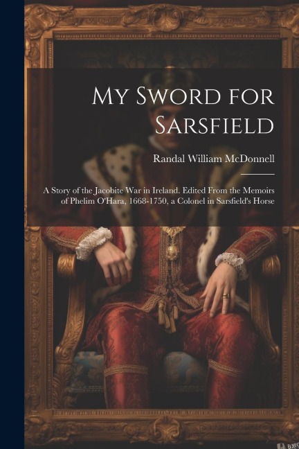 My Sword for Sarsfield; a Story of the Jacobite war in Ireland. Edited From the Memoirs of Phelim OHara, 1668-1750, a Colonel in Sarsfields Horse