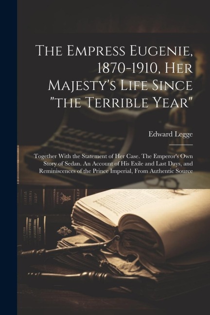 The Empress Eugenie, 1870-1910, Her Majestys Life Since the Terrible Year; Together With the Statement of her Case. The Emperors own Story of Sedan. An Account of his Exile and Last Days, and Reminiscences of the Prince Imperial, From Authentic Source