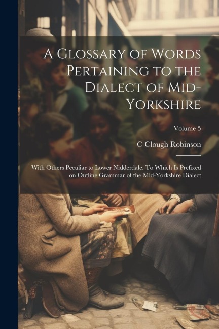 A Glossary of Words Pertaining to the Dialect of Mid-Yorkshire; With Others Peculiar to Lower Nidderdale. To Which is Prefixed on Outline Grammar of t
